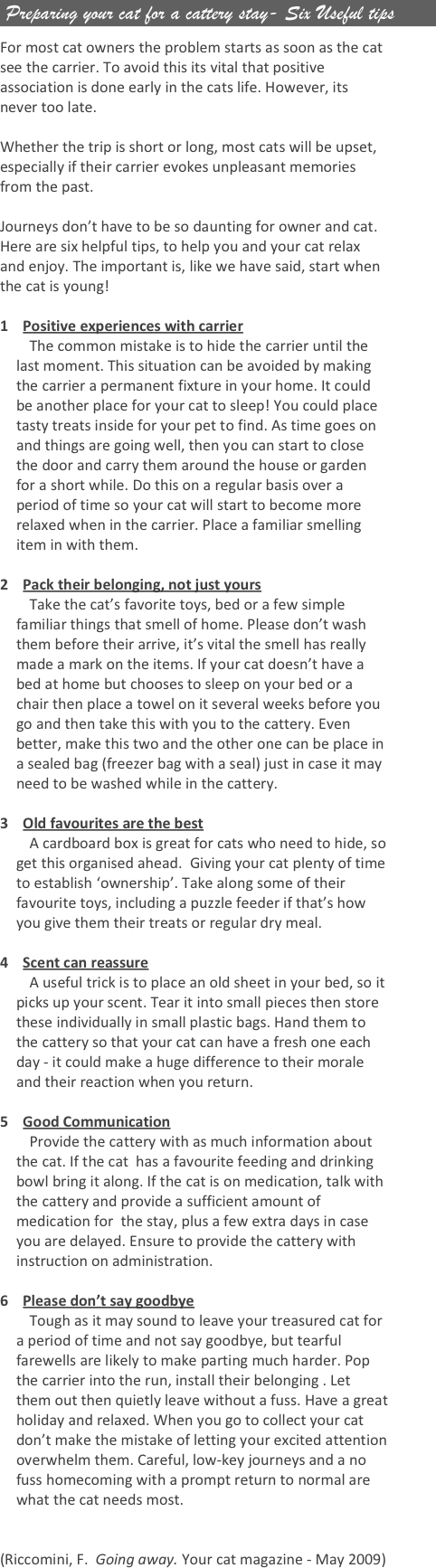  Preparing your cat for a cattery stay- Six Useful tips

For most cat owners the problem starts as soon as the cat see the carrier. To avoid this its vital that positive association is done early in the cats life. However, its never too late.

Whether the trip is short or long, most cats will be upset, especially if their carrier evokes unpleasant memories from the past. 

Journeys don’t have to be so daunting for owner and cat. Here are six helpful tips, to help you and your cat relax and enjoy. The important is, like we have said, start when the cat is young!

1    Positive experiences with carrier 
        The common mistake is to hide the carrier until the last moment. This situation can be avoided by making the carrier a permanent fixture in your home. It could be another place for your cat to sleep! You could place tasty treats inside for your pet to find. As time goes on and things are going well, then you can start to close the door and carry them around the house or garden for a short while. Do this on a regular basis over a period of time so your cat will start to become more relaxed when in the carrier. Place a familiar smelling item in with them.

2    Pack their belonging, not just yours 
        Take the cat’s favorite toys, bed or a few simple familiar things that smell of home. Please don’t wash them before their arrive, it’s vital the smell has really made a mark on the items. If your cat doesn’t have a bed at home but chooses to sleep on your bed or a chair then place a towel on it several weeks before you go and then take this with you to the cattery. Even better, make this two and the other one can be place in a sealed bag (freezer bag with a seal) just in case it may need to be washed while in the cattery.

3    Old favourites are the best 
        A cardboard box is great for cats who need to hide, so get this organised ahead.  Giving your cat plenty of time to establish ‘ownership’. Take along some of their favourite toys, including a puzzle feeder if that’s how you give them their treats or regular dry meal.

4    Scent can reassure
        A useful trick is to place an old sheet in your bed, so it picks up your scent. Tear it into small pieces then store these individually in small plastic bags. Hand them to the cattery so that your cat can have a fresh one each day - it could make a huge difference to their morale and their reaction when you return.

5    Good Communication 
        Provide the cattery with as much information about the cat. If the cat  has a favourite feeding and drinking bowl bring it along. If the cat is on medication, talk with the cattery and provide a sufficient amount of medication for  the stay, plus a few extra days in case you are delayed. Ensure to provide the cattery with instruction on administration.

6    Please don’t say goodbye 
        Tough as it may sound to leave your treasured cat for a period of time and not say goodbye, but tearful farewells are likely to make parting much harder. Pop the carrier into the run, install their belonging . Let them out then quietly leave without a fuss. Have a great holiday and relaxed. When you go to collect your cat don’t make the mistake of letting your excited attention overwhelm them. Careful, low-key journeys and a no fuss homecoming with a prompt return to normal are what the cat needs most.


(Riccomini, F.  Going away. Your cat magazine - May 2009)
