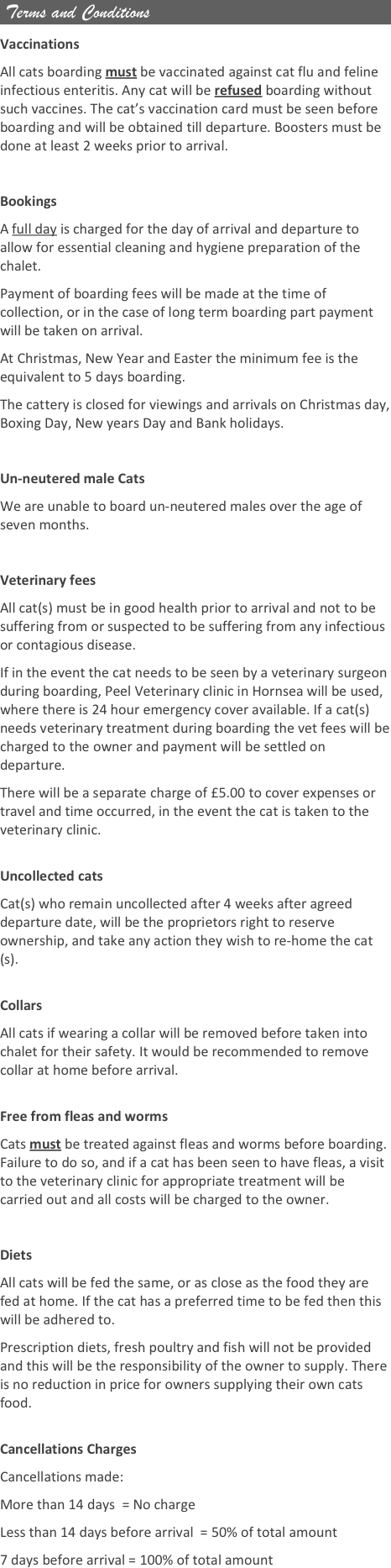  Terms and Conditions

Vaccinations
All cats boarding must be vaccinated against cat flu and feline infectious enteritis. Any cat will be refused boarding without such vaccines. The cat’s vaccination card must be seen before boarding and will be obtained till departure. Boosters must be done at least 2 weeks prior to arrival.
 
Bookings
A full day is charged for the day of arrival and departure to allow for essential cleaning and hygiene preparation of the chalet.
Payment of boarding fees will be made at the time of collection, or in the case of long term boarding part payment will be taken on arrival.
At Christmas, New Year and Easter the minimum fee is the equivalent to 5 days boarding.
The cattery is closed for viewings and arrivals on Christmas day, Boxing Day, New years Day and Bank holidays.
 
Un-neutered male Cats
We are unable to board un-neutered males over the age of seven months.
 
Veterinary fees
All cat(s) must be in good health prior to arrival and not to be suffering from or suspected to be suffering from any infectious or contagious disease.
If in the event the cat needs to be seen by a veterinary surgeon during boarding, Peel Veterinary clinic in Hornsea will be used, where there is 24 hour emergency cover available. If a cat(s) needs veterinary treatment during boarding the vet fees will be charged to the owner and payment will be settled on departure.
There will be a separate charge of £5.00 to cover expenses or travel and time occurred, in the event the cat is taken to the veterinary clinic.
 
Uncollected cats
Cat(s) who remain uncollected after 4 weeks after agreed departure date, will be the proprietors right to reserve ownership, and take any action they wish to re-home the cat(s).
 
Collars
All cats if wearing a collar will be removed before taken into chalet for their safety. It would be recommended to remove collar at home before arrival.
 
Free from fleas and worms
Cats must be treated against fleas and worms before boarding. Failure to do so, and if a cat has been seen to have fleas, a visit to the veterinary clinic for appropriate treatment will be carried out and all costs will be charged to the owner.
 
Diets
All cats will be fed the same, or as close as the food they are fed at home. If the cat has a preferred time to be fed then this will be adhered to.
Prescription diets, fresh poultry and fish will not be provided and this will be the responsibility of the owner to supply. There is no reduction in price for owners supplying their own cats food.

Cancellations Charges
Cancellations made:
More than 14 days  = No charge
Less than 14 days before arrival  = 50% of total amount
7 days before arrival = 100% of total amount

