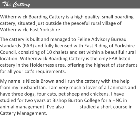  The Cattery

Withernwick Boarding Cattery is a high quality, small boarding cattery, situated just outside the peaceful rural village of Withernwick, East Yorkshire. 
The cattery is built and managed to Feline Advisory Bureau standards (FAB) and fully licensed with East Riding of Yorkshire Council, consisting of 10 chalets and set within a beautiful rural location. Withernwick Boarding Cattery is the only FAB listed cattery in the Holderness area, offering the highest of standards for all your cat's requirements.
My name is Nicola Brown and I run the cattery with the help from my husband Ian. I am very much a lover of all animals and I have three dogs, four cats, pet sheep and chickens. I have studied for two years at Bishop Burton College for a HNC in animal management. I've also             studied a short course in Cattery Management.












